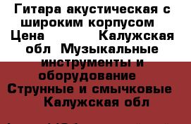 Гитара акустическая с широким корпусом › Цена ­ 8 000 - Калужская обл. Музыкальные инструменты и оборудование » Струнные и смычковые   . Калужская обл.